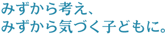 みずから考え、みずから気づく子どもに。